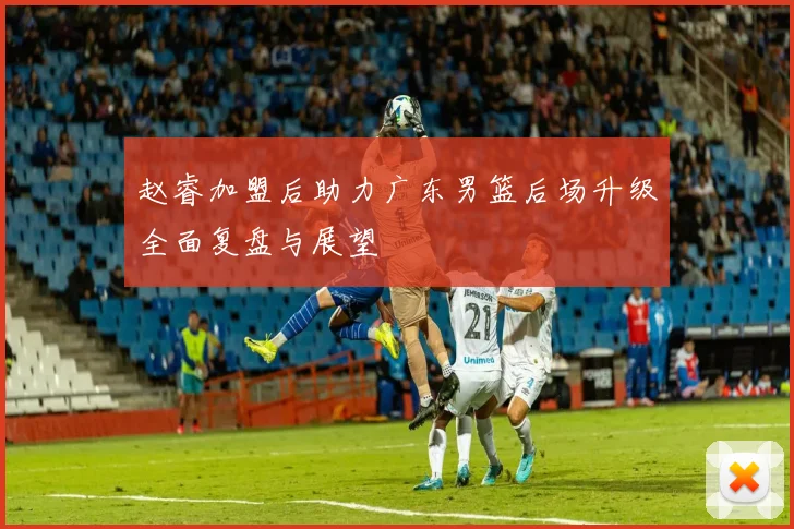 赵睿加盟后助力广东男篮后场升级全面复盘与展望