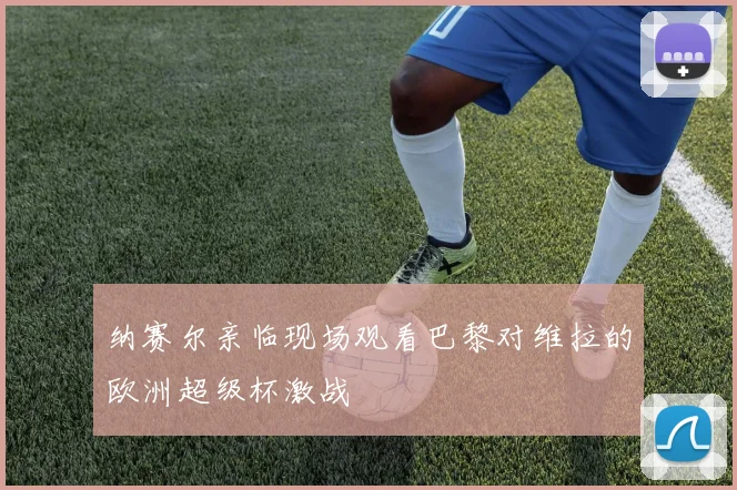 纳赛尔亲临现场观看巴黎对维拉的欧洲超级杯激战