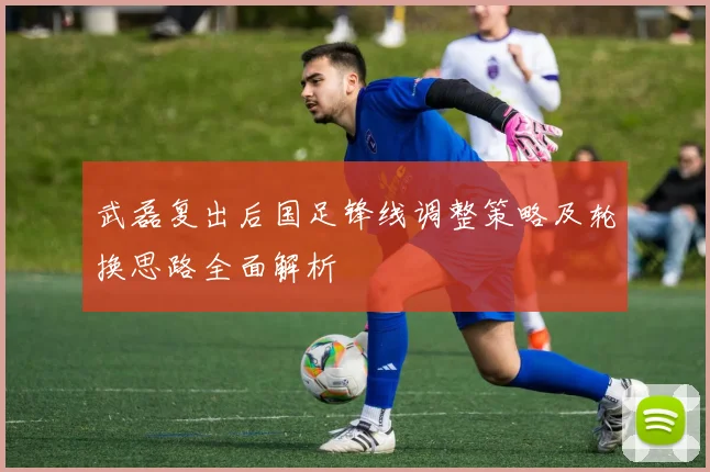 武磊复出后国足锋线调整策略及轮换思路全面解析