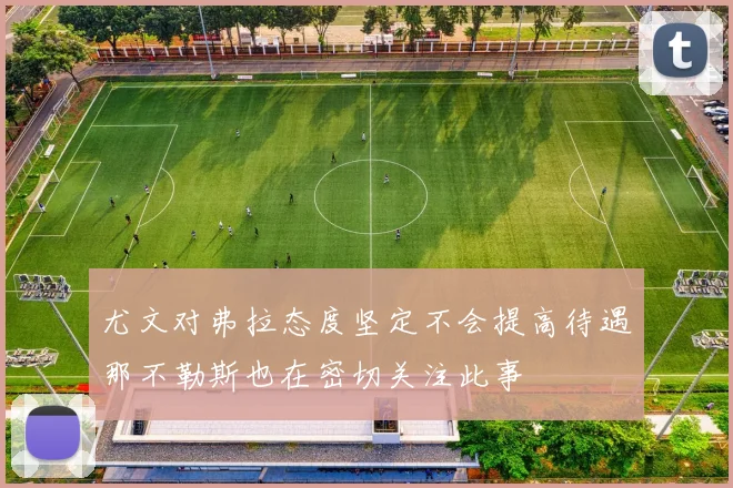尤文对弗拉态度坚定不会提高待遇那不勒斯也在密切关注此事