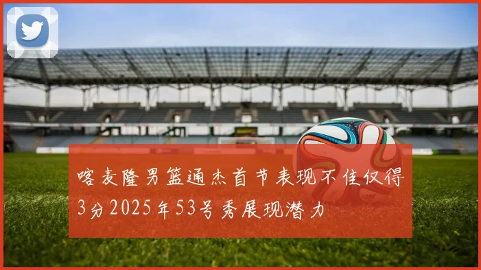 喀麦隆男篮通杰首节表现不佳仅得3分2025年53号秀展现潜力