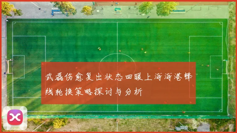 武磊伤愈复出状态回暖上海海港锋线轮换策略探讨与分析