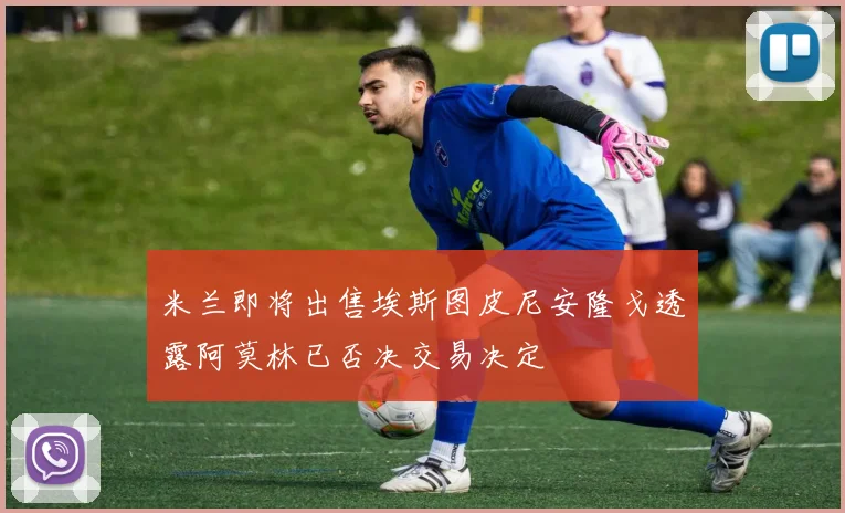 米兰即将出售埃斯图皮尼安隆戈透露阿莫林已否决交易决定