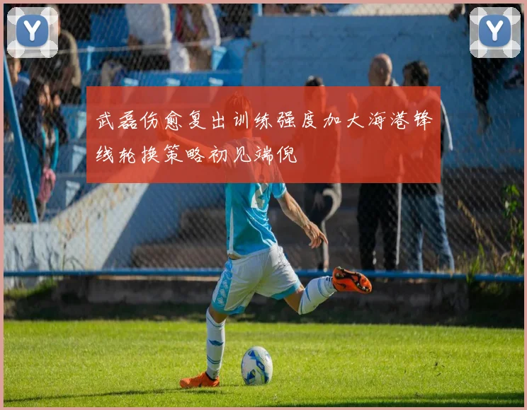 武磊伤愈复出训练强度加大海港锋线轮换策略初见端倪